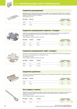 Соединитель двухуровневый
Предназначен для соединения двух потолочных профилей на разном уровне. Применяется с профилем
60х27 мм. Применение данного соединителя позволяет снизить трудоемкость работ, уменьшить расход
профилей и увеличить жесткость каркаса.
Производитель: Россия.
Код товара Упаковка Цена за штуку, руб.
розничная по карте
107787 1 шт. 6,3 5,9
107786 100 шт. 593 562
Соединитель одноуровневый «креветка» «Стандарт»
Соединитель одноуровневый служит для крестообразного соединения металлических профилей ПП
47х17 мм в одном уровне. Изготовлен из оцинкованной стали толщиной 0,9 мм.
Производитель: Россия.
Сопутствующие: саморезы «клопы» 4,2х13 мм.
Код товара Упаковка Толщина Цена за штуку, руб.
розничная по карте
107789 1 шт. 0,9 мм 16 14,8
131345 50 шт. 0,9 мм 746 707
Соединитель одноуровневый «краб» «Стандарт»
Предназначен для крестообразного соединения металлических профилей ПП 60х27 мм в одном уровне.
Изготовлен из оцинкованной стали толщиной 0,9–1 мм.
Производитель: Россия.
Сопутствующие: саморезы «клопы» 4,2х13 мм.
Код товара Упаковка Толщина Цена за штуку, руб.
розничная по карте
107792 1 шт. 0,9–1 мм 13,6 12,8
107791 50 шт. 0,9–1 мм 646 613
Соединитель-удлинитель
Служит для соединения (наращивания в длину) потолочных профилей. Применяется с профилем 60х27 мм.
Производитель: Россия
Код товара Упаковка Цена за штуку, руб.
розничная по карте
107795 1 шт. 5,7 5,4
107794 100 шт. 546 518
Тяга к подвесу с зажимом
Предназначена для комплектации подвеса с зажимом при создании потолочных каркасов. В сочетании с
подвесом с зажимом образует соединение каркаса из потолочного профиля с несущим потолком.
Производитель: Россия.
Сопутствующие: подвес с зажимом усиленный.
Код товара Размер Упаковка Цена за штуку, руб.
розничная по карте
108560 0,25 м 1 шт. 4,3 4
34
01 |  МАТЕРИАЛЫ для сухого строительства
Цены указаны на 1 марта 2014 года.
Актуальные цены и наличие товара уточняйте на сайте www.petrovichstd.ru.
 