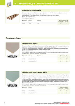 Шуруп для Аквапанелей SN
Шурупы с острым концом SN предназначены для крепления плит «Аквапанель» к деревянному или
стальному каркасу с толщиной стали не более 0,7 мм.
Шурупы длиной 39 мм предназначены для крепления второго слоя плит к каркасу.
Расход: 15 шт./кв. м обшивки.
Производитель: Германия.
Код товара Размер Упаковка Цена за упаковку, руб.
розничная по карте
109582 4,2х39 мм 500 шт. 654 621
Гипсокартон «Гипрок»
Предназначен для устройства легких межкомнатных перегородок, подвесных потолков, облицовки стен
в зданиях и помещениях с сухим и нормальным влажностными режимами.
Состоит из гипсового сердечника, оклеенного с двух сторон картоном. Боковые (продольные) кромки
листа ГКЛ также оклеены картоном и имеют утоненную форму.
Производитель: Россия.
Сопутствующие: профили для гипсокартона, ножовка по гипсокартону, саморезы, дюбеля, шпаклевка,
лента для швов, зажим для переноски гипсокартона.
Код товара Размер Примечание Цена за лист, руб.
розничная по карте
101945 2500х1200х12,5 мм 292 277
101947 3000х1200х12,5 мм 351 332
Гипсокартон «Гипрок», влагостойкий
Предназначен для устройства легких межкомнатных перегородок, подвесных потолков, облицовки стен,
а также используется в зданиях и помещениях с влажным и мокрым влажностными режимами с обеспе-
чением вытяжной вентиляцией и при условии защиты лицевой поверхности, например, гидроизоляцией,
водостойкими грунтовками, красками, керамической плиткой и т. п.
Состоит из гипсового сердечника, оклеенного с двух сторон картоном. Боковые (продольные) кромки листа
также оклеены картоном и имеют утоненную форму. В картоне содержатся вещества, препятствующие по-
явлению грибка. Гипсовый сердечник содержит специальные добавки, снижающие поглощение влаги.
Производитель: Россия.
Сопутствующие: профили для гипсокартона, ножовка по гипсокартону, саморезы, дюбеля, шпаклевка,
лента для швов, зажим для переноски гипсокартона.
Код товара Размер Цена за ш лист, руб.
розничная по карте
101946 2500х1200х12,5 мм 373 354
101948 3000х1200х12,5 мм 447 424
Гипсокартон «Гипрок»
46
01 |  МАТЕРИАЛЫ для сухого строительства
Цены указаны на 1 марта 2014 года.
Актуальные цены и наличие товара уточняйте на сайте www.petrovichstd.ru.
 
