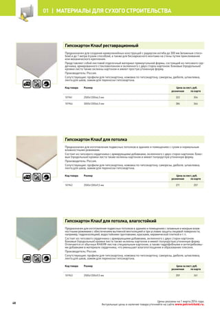 Гипсокартон Knauf реставрационный
Предназначен для создания криволинейных конструкций с радиусом изгиба до 300 мм (влажным спосо-
бом) и до 1 метра (сухим способом), а также для бескаркасного монтажа на стены путем приклеивания
или механического крепления.
Представляет собой листовой отделочный материал прямоугольной формы, состоящий из гипсового сер-
дечника, армированного стекловолокном и оклеенного с двух сторон картоном. Боковые (продольные)
кромки листа также оклеены картоном и имеют простую утоненную форму.
Производитель: Россия.
Сопутствующие: профили для гипсокартона, ножовка по гипсокартону, саморезы, дюбеля, шпаклевка,
лента для швов, зажим для переноски гипсокартона.
Код товара Размер Цена за лист, руб.
розничная по карте
101941 2500х1200х6,5 мм 322 304
101944 3000х1200х6,5 мм 386 366
Гипсокартон Knauf для потолка
Предназначен для изготовления подвесных потолков в зданиях и помещениях с сухим и нормальным
влажностными режимами.
Состоит из гипсового сердечника с армирующими добавками, оклеенного с двух сторон картоном. Боко-
вые (продольные) кромки листа также оклеены картоном и имеют полукруглую утоненную форму.
Производитель: Россия.
Сопутствующие: профили для гипсокартона, ножовка по гипсокартону, саморезы, дюбеля, шпаклевка,
лента для швов, зажим для переноски гипсокартона.
Код товара Размер Цена за лист, руб.
розничная по карте
101942 2500х1200х9,5 мм 271 257
Гипсокартон Knauf для потолка, влагостойкий
Предназначен для изготовления подвесных потолков в зданиях и помещениях с влажным и мокрым влаж-
ностными режимами с обеспечением вытяжной вентиляцией и при условии защиты лицевой поверхности,
например, гидроизоляцией, водостойкими грунтовками, красками, керамической плиткой и т. п.
Состоит из гипсового сердечника с армирующими добавками, оклеенного с двух сторон картоном.
Боковые (продольные) кромки листа также оклеены картоном и имеют полукруглую утоненную форму.
Отличаются от обычных КНАУФ-листов специальным картоном, а также гидрофобными и антигрибковы-
ми добавками в материале сердечника, что уменьшает влагопоглощение и образование плесени.
Производитель: Россия.
Сопутствующие: профили для гипсокартона, ножовка по гипсокартону, саморезы, дюбеля, шпаклевка,
лента для швов, зажим для переноски гипсокартона.
Код товара Размер Цена за лист, руб.
розничная по карте
101943 2500х1200х9,5 мм 359 341
48
01 |  МАТЕРИАЛЫ для сухого строительства
Цены указаны на 1 марта 2014 года.
Актуальные цены и наличие товара уточняйте на сайте www.petrovichstd.ru.
 
