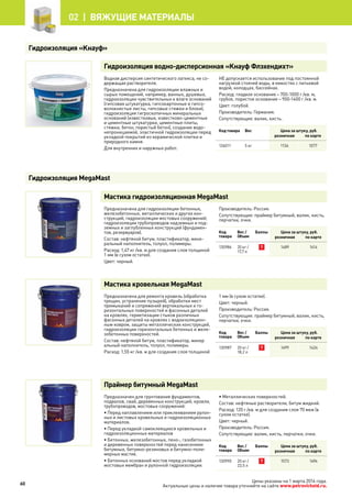 Цены указаны на 1 марта 2014 года.
Актуальные цены и наличие товара уточняйте на сайте www.petrovichstd.ru.
Гидроизоляция водно-дисперсионная «Кнауф Флэхендихт»
Водная дисперсия синтетического латекса, не со-
держащая растворителя.
Предназначена для гидроизоляции влажных и
сырых помещений, например, ванных, душевых,
гидроизоляции чувствительных к влаге оснований
(гипсовая штукатурка, гипсокартонные и гипсо-
волокнистые листы, гипсовые стяжки и блоки),
гидроизоляция гигроскопичных минеральных
оснований (известковые, известково-цементные
и цементные штукатурки, цементные плиты,
стяжки, бетон, пористый бетон), создание водо-
непроницаемой, эластичной гидроизоляции перед
укладкой покрытий из керамической плитки и
природного камня.
Для внутренних и наружных работ.
НЕ допускается использование под постоянной
нагрузкой стоячей воды, в емкостях с питьевой
водой, колодцах, бассейнах.
Расход: гладкое основание – 700-1000 г /кв. м,
грубое, пористое основание – 900-1400 г /кв. м.
Цвет: голубой.
Производитель: Германия.
Сопутствующие: валик, кисть.
Код товара Вес Цена за штуку, руб.
розничная по карте
126011 5 кг 1134 1077
Мастика гидроизоляционная MegaMast
Предназначена для гидроизоляции бетонных,
железобетонных, металлических и других кон-
струкций; гидроизоляции мостовых сооружений;
гидроизоляции трубопроводов надземных и под-
земных и заглубленных конструкций (фундамен-
тов, резервуаров).
Состав: нефтяной битум, пластификатор, мине-
ральный наполнитель, толуол, полимеры.
Расход: 1,47 кг /кв. м для создания слоя толщиной
1 мм (в сухом остатке).
Цвет: черный.
Производитель: Россия.
Сопутствующие: праймер битумный, валик, кисть,
перчатки, очки.
Код
товара
Вес /
Объем
Баллы Цена за штуку, руб.
розничная по карте
130986 20 кг /
17,7 л
7 1489 1414
Мастика кровельная MegaMast
Предназначена для ремонта кровель (обработка
трещин, устранение пузырей), обработки мест
примыканий и сопряжений вертикальных и го-
ризонтальных поверхностей и фасонных деталей
на кровлях, герметизации стыков различных
фасонных деталей на кровлях с водоизоляцион-
ным ковром, защиты металлических конструкций,
гидроизоляции горизонтальных бетонных и желе-
зобетонных поверхностей.
Состав: нефтяной битум, пластификатор, минер		
альный наполнитель, толуол, полимеры.
Расход: 1,55 кг /кв. м для создания слоя толщиной
1 мм (в сухом остатке).
Цвет: черный.
Производитель: Россия.
Сопутствующие: праймер битумный, валик, кисть,
перчатки, очки.
Код
товара
Вес /
Объем
Баллы Цена за штуку, руб.
розничная по карте
130987 20 кг /
18,2 л
7 1499 1424
Праймер битумный MegaMast
Предназначен для грунтования фундаментов,
подвалов, свай, деревянных конструкций, кровли,
трубопроводов, мостовых сооружений:
• Перед наплавлением или приклеиванием рулон-
ных и листовых кровельных и гидроизоляционных
материалов.
• Перед укладкой самоклеящихся кровельных и
гидроизоляционных материалов
• Бетонных, железобетонных, пено-, газобетонных
и деревянных поверхностей перед нанесением
битумных, битумно-резиновых и битумно-поли-
мерных мастик.
• Бетонных оснований мостов перед укладкой
мостовых мембран и рулонной гидроизоляции.
• Металлических поверхностей.
Состав: нефтяные растворители, битум жидкий.
Расход: 120 г /кв. м для создания слоя 70 мкм (в
сухом остатке).
Цвет: черный.
Производитель: Россия.
Сопутствующие: валик, кисть, перчатки, очки.
Код
товара
Вес /
Объем
Баллы Цена за штуку, руб.
розничная по карте
130990 20 кг /
23,5 л
7 1573 1494
Гидроизоляция «Кнауф»
Гидроизоляция MegaMast
60
02 |  Вяжущие материалы
 