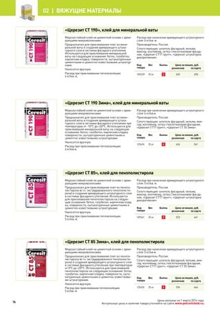 Цены указаны на 1 марта 2014 года.
Актуальные цены и наличие товара уточняйте на сайте www.petrovichstd.ru.
«Церезит CT 190», клей для минеральной ваты
Морозостойкий клей на цементной основе с арми-
рующими микроволокнами.
Предназначен для приклеивания плит из мине-
ральной ваты и создания армирующего штука-
турного слоя в системах фасадного утепления.
Используется для приклеивания минеральной
ваты на следующие основания: бетон, газобетон,
кирпичная кладка, поверхности, оштукатуренные
цементными и цементно-известковыми штукатур-
ками.
Наносится вручную.
Расход при приклеивании теплоизоляции:
6 кг/кв. м.
Расход при нанесении армирующего штукатурного
слоя: 6 кг/кв. м.
Производитель: Россия.
Сопутствующие: шпатель фасадный, кельма,
миксер, контейнер, сетка стеклотканевая фасад-
ная, «Церезит CT17 грунт», «Церезит штукатурка
декоративная».
Код
товара
Вес Баллы Цена за мешок, руб.
розничная по карте
109239 25 кг 2 549 478
«Церезит CT 190 Зима», клей для минеральной ваты
Морозостойкий клей на цементной основе с арми-
рующими микроволокнами.
Предназначен для приклеивания плит из мине-
ральной ваты и создания армирующего штука-
турного слоя в системах фасадного утепления при
температурах от -10°С до +20°С. Используется для
приклеивания минеральной ваты на следующие
основания: бетон, газобетон, кирпичная кладка,
поверхности, оштукатуренные цементными и
цементно-известковыми штукатурками.
Наносится вручную.
Расход при приклеивании теплоизоляции:
6 кг/кв.м.
Расход при нанесении армирующего штукатурного
слоя: 6 кг/кв.м.
Производитель: Россия.
Сопутствующие: шпатель фасадный, кельма, мик-
сер, контейнер, сетка стеклотканевая фасадная,
«Церезит CT17 грунт», «Церезит CT 35 Зима».
Код
товара
Вес Баллы Цена за мешок, руб.
розничная по карте
125474 25 кг 2 624 541
«Церезит CT 85», клей для пенополистирола
Морозостойкий клей на цементной основе с арми-
рующими микроволокнами.
Предназначен для приклеивания плит из пенопо-
листирола (в т.ч. экструдированного пенополисти-
рола) и создания армирующего штукатурного слоя
в системах фасадного утепления. Используется
для приклеивания пенополистирола на следую-
щие основания: бетон, газобетон, кирпичная клад-
ка, поверхности, оштукатуренные цементными и
цементно-известковыми штукатурками.
Наносится вручную.
Расход при приклеивании теплоизоляции:
5 кг/кв. м.
Расход при нанесении армирующего штукатурного
слоя: 5 кг/кв. м.
Производитель: Россия.
Сопутствующие: шпатель фасадный, кельма,
миксер, контейнер, сетка стеклотканевая фасад-
ная, «Церезит CT17 грунт», «Церезит штукатурка
декоративная».
Код
товара
Вес Баллы Цена за мешок, руб.
розничная по карте
109241 25 кг 2 523 441
«Церезит CT 85 Зима», клей для пенополистирола
Морозостойкий клей на цементной основе с арми-
рующими микроволокнами.
Предназначен для приклеивания плит из пенопо-
листирола (в т.ч. экструдированного пенополисти-
рола) и создания армирующего штукатурного слоя
в системах фасадного утепления при температурах
от 0°С до +20°С. Используется для приклеивания
пенополистирола на следующие основания: бетон,
газобетон, кирпичная кладка, поверхности, ошту-
катуренные цементными и цементно-известковы-
ми штукатурками.
Наносится вручную.
Расход при приклеивании теплоизоляции:
5 кг/кв. м.
Расход при нанесении армирующего штукатурного
слоя: 5 кг/кв.м.
Производитель: Россия.
Сопутствующие: шпатель фасадный, кельма, мик-
сер, контейнер, сетка стеклотканевая фасадная,
«Церезит CT17 грунт», «Церезит CT 35 Зима».
Код
товара
Вес Баллы Цена за мешок, руб.
розничная по карте
125476 25 кг 2 574 466
76
02 |  Вяжущие материалы
 