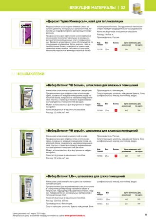 Цены указаны на 1 марта 2014 года.
Актуальные цены и наличие товара уточняйте на сайте www.petrovichstd.ru.
«Церезит Термо Юниверсал», клей для теплоизоляции
Морозостойкая штукатурно-клеевая смесь на
основе цемента, минеральных заполнителей, по-
лимерных модификаторов и армирующих микро-
волокон.
Предназначена для крепления на минеральных
основаниях пенополистирольных и минерало-
ватных теплоизоляционных плит и создания на
них базового штукатурного слоя. Используется по
следующим основаниям: бетон, кирпич, газо- и
пенобетонные блоки, поверхности цементных,
цементно-известковых, гипсовых штукатурок,
пенополистирольные и минераловатные тепло-
изоляционные плиты. Экструзионный пенополи-
стирол требует предварительного ошкуривания.
Наносится вручную и машинным способом.
Расход: 5 кг/кв. м.
Производитель: Россия.
Код
товара
Вес Баллы Цена за мешок, руб.
розничная по карте
131228 25 кг 2 396 376
«Вебер.Ветонит VH белый», шпаклевка для влажных помещений
Финишная шпаклевка на цементном связующем.
Предназначена для отделки стен и потолков в
сухих, влажных и мокрых помещениях перед на-
клейкой обоев, покраской и наклейкой керамиче-
ской плитки, а также для тонкого выравнивания
оштукатуренных поверхностей фасадов.
Может использоваться для внутренних и наруж-
ных работ.
Наносится ручным и машинным способом.
Расход: 1,2 кг/кв. м/1 мм.
Производитель: Финляндия.
Сопутствующие: шпатель, наждачная бумага , блок
шлифовальный, миксер, контейнер, ведро.
Код
товара
Вес Баллы Цена за мешок, руб.
розничная по карте
101548 25 кг 1 845 786
«Вебер.Ветонит VH серый», шпаклевка для влажных помещений
Финишная шпаклевка на цементной основе.
Предназначена для отделки стен и потолков в
сухих, влажных и мокрых помещениях перед на-
клейкой обоев, покраской и наклейкой керамиче-
ской плитки, а также для тонкого выравнивания
оштукатуренных поверхностей фасадов.
Может использоваться для внутренних и наруж-
ных работ.
Наносится ручным и машинным способом.
Расход: 1,2 кг/кв. м/1 мм.
Производитель: Россия.
Сопутствующие: шпатель, наждачная бумага, блок
шлифовальный, миксер, контейнер, ведро.
Код
товара
Вес Баллы Цена за мешок, руб.
розничная по карте
101550 25 кг 1 582 519
«Вебер.Ветонит LR+», шпаклевка для сухих помещений
Финишная шпаклевка белого цвета на полимер-
ном связующем.
Предназначена для выравнивания стен и потолков
в сухих помещениях перед наклейкой обоев и
покраской. Подходит для выравнивания всех глад-
ких поверхностей из минеральных материалов и
гипсокартонных плит.
Наносится ручным и машинным способом.
Расход: 1,2кг/кв. м/1 мм.
Производитель: Финляндия.
Сопутствующие: шпатель, бумага наждачная, блок
шлифовальный, миксер, контейнер, ведро.
Код
товара
Вес Цена за мешок, руб.
розничная по карте
101553 25 кг 640 595
101554 5 кг 221 199
02 | 8 | ШПАКЛЕВКИ
77
Вяжущие материалы |  02
 