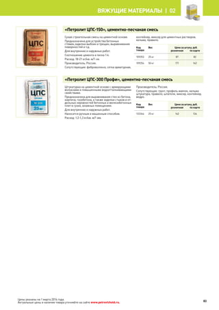 Цены указаны на 1 марта 2014 года.
Актуальные цены и наличие товара уточняйте на сайте www.petrovichstd.ru.
«Петролит ЦПС-150», цементно-песчаная смесь
Сухая строительная смесь на цементной основе.
Предназначена для устройства бетонных
стяжек,заделки выбоин и трещин, выравнивания
поверхностей и т.д.
Для внутренних и наружных работ.
Соотношение цемента и песка 1:4.
Расход: 18-21 кг/кв. м/1 см.
Производитель: Россия.
Сопутствующие: фиброволокно, сетка арматурная,
контейнер, миксер для цементных растворов,
кельма, правило.
Код
товара
Вес Цена за штуку, руб.
розничная по карте
109253 25 кг 87 82
109254 50 кг 171 162
«Петролит ЦПС-300 Профи», цементно-песчаная смесь
Штукатурка на цементной основе с армирующими
волокнами и повышенными водоотталкивающими
свойствами.
Предназначена для выравнивания стен из бетона,
кирпича, газобетона, а также заделки стыков и от-
дельных неровностей бетонных и железобетонных
плит в сухих, влажных помещениях.
Для внутренних и наружных работ.
Наносится ручным и машинным способом.
Расход: 1,2-1,3 кг/кв. м/1 мм.
Производитель: Россия.
Сопутствующие: грунт, профиль маячок, кельма
штукатура, правило, шпатели, миксер, контейнер,
ведро.
Код
товара
Вес Цена за штуку, руб.
розничная по карте
133344 25 кг 142 134
83
Вяжущие материалы |  02
 