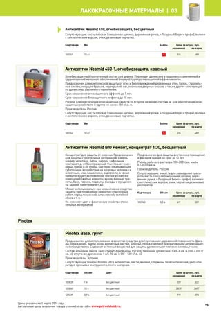 Сопутствующие: кисть плоская (смешанная щетина, деревянная ручка, «Лазурный берег» профи), валики
с синтетическим ворсом, очки, резиновые перчатки.
Код товара Вес Баллы Цена за штуку, руб.
розничная по карте
100761 10 кг 1 516 489
Антисептик Neomid 450-1, огнебиозащита, красный
Огнебиозащитный пропиточный состав для дерева. Переводит древесину в трудновоспламеняемый и
трудногорючий материал, обеспечивая I (первую) группу огнезащитной эффективности.
Предназначен для комплексной защиты от огня и биоповреждений деревянных стен, балок, стропиль-
ных систем, несущих брусьев, перекрытий, лаг, оконных и дверных блоков, а также других конструкций
из древесины, различного назначения.
Срок сохранения огнезащитного эффекта до 7 лет.
Срок сохранения биозащитного эффекта до 10 лет.
Расход: для обеспечения огнезащитных свойств по I группе не менее 250 г/кв. м, для обеспечения огне-
защитных свойств по II группе не менее 150 г/кв. м.
Производитель: Россия.
Сопутствующие: кисть плоская (смешанная щетина, деревянная ручка, «Лазурный берег» профи), валики
с синтетическим ворсом, очки, резиновые перчатки.
Код товара Вес Баллы Цена за штуку, руб.
розничная по карте
100762 10 кг 1 516 489
Антисептик Neomid BIO Ремонт, концентрат 1:30, бесцветный
Концентрат для защиты от плесени. Предназначен
для защиты строительных материалов: камень,
шифер, черепица, бетон, кирпич, кафельная
плитка и т. д. от биопоражений. Уничтожает плес-
невые грибы и их споры, бактерии (оказывающие
губительное воздействие на здоровье человека и
животных), мхи, лишайники, водоросли, а также
предупреждает их появление внутри и снаружи
помещений (жилые комнаты, кухни, ванные, туа-
леты, бани, гаражи, подвалы, фасады и фундамен-
ты зданий, памятники и т. д.).
Может использоваться как эффективное средство
защиты при проведении ремонтно-отделочных
работ: перед покраской, шпаклевкой, оклейкой
обоев и т. п.
Не изменяет цвет и физические свойства строи-
тельных материалов.
Предназначен для защиты внутренних помещений
и фасадов зданий на срок до 12 лет.
Расход рабочего раствора: 100-200 г/кв. м или
0,1-0,2 л/кв. м.
Производитель: Россия.
Сопутствующие: емкость для разведения препа-
рата, кисть плоская (смешанная щетина, дере-
вянная ручка, «Лазурный берег» профи), валики с
синтетическим ворсом, очки, перчатки резиновые,
респиратор.
Код товара Объем Цена за штуку, руб.
розничная по карте
100763 0,5 л 411 389
Pinоtex Base, грунт
Предназначен для использования в качестве средства для грунтования деревянной поверхности (фаса-
ды, ограждения, двери, окна, древесный настил, заборы), перед отделкой декоративными деревозащит-
ными средствами. Содержит активные вещества для защиты древесины от плесени, синевы, гнили.
Состав: алкидная смола, уайт-спирит, фунгициды. Расход: пиленная древесина: 1 л/4-8 кв. м (100 – 200 г/
кв. м); струганая древесина: 1 л/6-10 кв. м (80 – 130 г/кв. м).
Производитель: Эстония.
Сопутствующие товары: Pinotex Ultra антисептик, кисти, валики, стержень, телескопический, уайт-спи-
рит для промывки инструмента, лента малярная.
Код товара Объем Цвет Цена за штуку, руб.
розничная по карте
105838 1 л бесцветный 339 322
105840 10 л бесцветный 2839 2697
129439 2,7 л бесцветный 919 873
Pinotex
Антисептик Neomid 450, огнебиозащита, бесцветный
95
лакокрасочные материалы  | 03
Цены указаны на 1 марта 2014 года.
Актуальные цены и наличие товара уточняйте на сайте www.petrovichstd.ru.
 