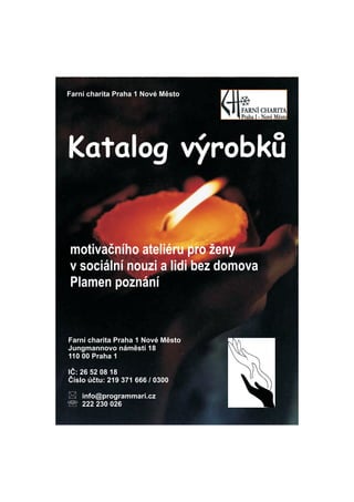 Farn charita Praha 1 Nov Msto




Katalog v?robk?


motiva?nho ateliru pro ?eny
v sociln nouzi a lidi bez domova
Plamen poznn


Farn charita Praha 1 Nov Msto
Jungmannovo nmst 18
110 00 Praha 1

I?: 26 52 08 18
?slo ?tu: 219 371 666 / 0300

?   info@programmari.cz
? 222 230 026
 