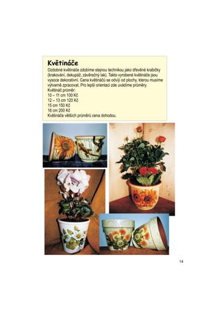 Kvtin?e
Ozdobn kvtin?e zdobme stejnou technikou jako d?evn krabi?ky
(krakovn, dekup?, zvre?n? lak). Takto vyroben kvtin?e jsou
vysoce dekorativn. Cena kvtin?? se odvj od plochy, kterou musme
v?tvarn zpracovat. Pro lep? orientaci zde uvdme pr?mry.
Kvtin? pr?mr:
10 C 11 cm 100 K?
12 C 13 cm 120 K?
15 cm 150 K?
16 cm 200 K?
Kvtin?e vt?ch pr?mr? cena dohodou.




                                                                        14
 