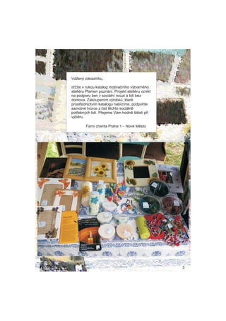 V?en? zkaznku,

dr?te v rukou katalog motiva?nho v?tvarnho
ateliru Plamen poznn. Projekt ateliru vznikl
na podporu ?en v sociln nouzi a lid bez
domova. Zakoupenm v?robk?, kter
prost?ednictvm katalogu nabzme, podpo?te
samotn tv?rce z ?ad tchto sociln
pot?ebn?ch lid. P?ejeme Vm hodn ?tst p?i
v?bru.

        Farn charita Praha 1 C Nov Msto




                                                   3
 