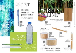 one pen
every recycled
plastic bottle
P E T
GREENLINE
= 8,8 gr. approx
NEW
Plastic pens
TECHNOLOGY BAMBOO
"3w Bluetooth speaker
22048
Consolzis
30268
Zeri
30011
Bärklub
20281
Saltrio
26263
Zhalpaktal
“GREEN
LINE”
"Wireless
charging base"
“Love and chargers are
never enough”
26417
Barkovskaja
43992
Bellizzi
Ball pen
in gift box
GREENLINE
2
3
 
