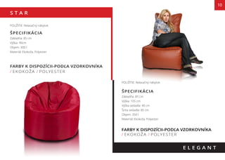 S T A R
10
FARBY K DISPOZÍCII-PODĽA VZORKOVNÍKA
/ EKOKOŽA / POLYESTER
E L E G A N T
POUŽITIE: Relaxačný nábytok
ŠPECIFIKÁCIA
Základňa: 85 cm
Výška: 90cm
Objem: 300 l
Materiál: Ekokoža, Polyester
POUŽITIE: Relaxačný nábytok
ŠPECIFIKÁCIA
Základňa: 85 cm
Výška: 105 cm
Výška sedadla: 40 cm
Šírka sedadla: 85 cm
Objem: 350 l
Materiál: Ekokoža, Polyester
FARBY K DISPOZÍCII-PODĽA VZORKOVNÍKA
/ EKOKOŽA / POLYESTER
90 cm
105 cm
FARBY K DISPOZÍCII-PODĽA VZORKOVNÍKA
cm
85 cm
40 cm
 