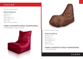 S A K U R A
12
FARBY K DISPOZÍCII-PODĽA VZORKOVNÍKA
/ EKOKOŽA / POLYESTER
S L O P E
POUŽITIE: Relaxačný nábytok
ŠPECIFIKÁCIA
Základňa: 85 cm
Výška: 85cm
Výška sedadla: 26 cm
Hĺbka sedadla: 58 cm
Objem: 300 l
Materiál: Ekokoža, Polyester
POUŽITIE: Relaxačný nábytok
ŠPECIFIKÁCIA
Základňa: 100 cm
Výška: 80 cm
Výška sedadla: 25 cm
Šírka sedadla: 55 cm
Objem: 200 l
Materiál: Polyester
FARBY K DISPOZÍCII-PODĽA VZORKOVNÍKA
/ POLYESTER
 