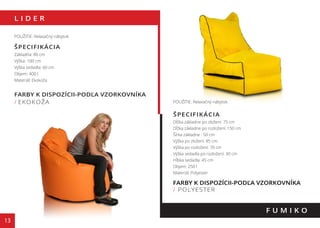 L I D E R
13
FARBY K DISPOZÍCII-PODĽA VZORKOVNÍKA
/ EKOKOŽA
F U M I K O
POUŽITIE: Relaxačný nábytok
ŠPECIFIKÁCIA
Základňa: 80 cm
Výška: 100 cm
Výška sedadla: 60 cm
Objem: 400 l
Materiál: Ekokoža
POUŽITIE: Relaxačný nábytok
ŠPECIFIKÁCIA
Dĺžka základne po zložení: 75 cm
Dĺžka základne po rozložení: 150 cm
Šírka základne : 50 cm
Výška po zložení: 85 cm
Výška po rozložení: 70 cm
Výška sedadla po rozložení: 30 cm
Hĺbka sedadla: 45 cm
Objem: 250 l
Materiál: Polyester
FARBY K DISPOZÍCII-PODĽA VZORKOVNÍKA
/ POLYESTER
130 cm
110 cm
 