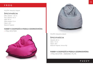 F R O G
14
FARBY K DISPOZÍCII-PODĽA VZORKOVNÍKA
/ POLYESTER
POUŽITIE: Relaxačný nábytok
ŠPECIFIKÁCIA
Dĺžka základne : 120 cm
Šírka základne: 90 cm
Výška: 80 cm
Výška sedadla: 25 cm
Objem: 220 l
Materiál: Polyester
F U Z Z Y
POUŽITIE: Relaxačný nábytok
Základňa: 80 cm
Výška: 110 cm
Objem: 200 l
Materiál: Polyester, Amore-Plyš
FARBY K DISPOZÍCII-PODĽA VZORKOVNÍKA
/ POLYESTER / AMORE-PLYŠ
ŠPECIFIKÁCIA
 