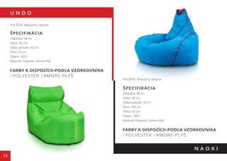 U N D O
15
FARBY K DISPOZÍCII-PODĽA VZORKOVNÍKA
/ POLYESTER / AMORE-PLYŠ
N A O K I
POUŽITIE: Relaxačný nábytok
ŠPECIFIKÁCIA
Základňa: 90 cm
Výška: 80 cm
Výška sedadla: 60 cm
Šírka: 55 cm
Objem: 360 l
Materiál: Polyester, Amore-Plyš
POUŽITIE: Relaxačný nábytok
ŠPECIFIKÁCIA
Základňa: 90 cm
Výška: 90 cm
Výška sedadla: 35 cm
Šírka: 100 cm
Hĺbka: 50 cm
Objem: 300 l
Materiál: Polyester, Amore-Plyš
FARBY K DISPOZÍCII-PODĽA VZORKOVNÍKA
/ POLYESTER / AMORE-PLYŠ
 