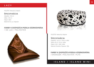 L A Z Y
16
FARBY K DISPOZÍCII-PODĽA VZORKOVNÍKA
/ DE LUX / POLYESTER
I S L A N D / I S L A N D M I N I
POUŽITIE: Relaxačný nábytok
ŠPECIFIKÁCIA
Základňa: 160 cm
Výška: 120 cm
Objem: 400 l
Materiál: De Lux, Polyester
POUŽITIE: Relaxačný nábytok
ŠPECIFIKÁCIA
Základňa: 120 cm / 100 cm -MINI
Výška: 40 cm / 50 cm -MINI
Objem: 420 l / 380 l -MINI
Materiál: Ekokoža, Polyester, Plyš
FARBY K DISPOZÍCII-PODĽA VZORKOVNÍKA
/ EKOKOŽA / POLYESTER / PLYŠ
 