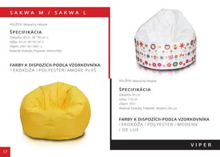 S A K W A M / S A K W A L
17
FARBY K DISPOZÍCII-PODĽA VZORKOVNÍKA
/ EKOKOŽA / POLYESTER/ AMORE-PLYŠ
V I P E R
POUŽITIE: Relaxačný nábytok
ŠPECIFIKÁCIA
Základňa: 90 cm -M / 95 cm -L
Výška: 50 cm -M / 65 cm -L
Objem: 250 l -M / 400 l -L
Materiál: Ekokoža, Polyester, Amore-Plyš
POUŽITIE: Relaxačný nábytok
ŠPECIFIKÁCIA
Základňa: 95 cm
Výška: 110 cm
Objem: 355 l
Materiál: Ekokoža, Polyester, Modern, De Lux
FARBY K DISPOZÍCII-PODĽA VZORKOVNÍKA
/ EKOKOŽA / POLYESTER / MODERN
/ DE LUX
130 cm
110 cm
 