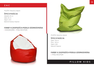 Z A C
FARBY K DISPOZÍCII-PODĽA VZORKOVNÍKA
/ EKOKOŽA / POLYESTER
18
POUŽITIE: Relaxačný nábytok
ŠPECIFIKÁCIA
Základňa: 85 cm
Výška: 85 cm
Objem: 270 l
Materiál: Ekokoža, Polyester
P I L L O W K I D S
FARBY K DISPOZÍCII-PODĽA VZORKOVNÍKA
/ POLYESTER
POUŽITIE: Relaxačný nábytok
ŠPECIFIKÁCIA
Výška: 140 cm
Šírka : 100 cm
Objem: 200 l
Materiál: Polyester
 