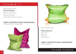 P I L L O W M / L
19
FARBY K DISPOZÍCII-PODĽA VZORKOVNÍKA
/ POLYESTER / MODERN
P I L L O W C L A S S I C
POUŽITIE: Relaxačný nábytok
ŠPECIFIKÁCIA
Výška: 170 cm -M / 180 cm -L
Šírka: 135 cm -M / 140 cm -L
Objem: 420 l -M / 500 l -L
Materiál: Polyester, Modern M / Polyester L
POUŽITIE: Relaxačný nábytok
ŠPECIFIKÁCIA
Výška: 170 cm
Šírka: 135 cm
Objem: 420 l
Materiál: Polyester
FARBY K DISPOZÍCII-PODĽA VZORKOVNÍKA
/ POLYESTER
130 cm
110 cm
70 cm
 