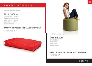 FARBY K DISPOZÍCII-PODĽA VZORKOVNÍKA
/ POLYESTER
P I L L O W D O G S / L
POUŽITIE: Relaxačný nábytok
ŠPECIFIKÁCIA
Dĺžka: 80 cm -S / 120 cm -L
Šírka: 60 cm -S / 80 cm -L
Výška: 16 cm -S / 16 cm -L
Objem: 80 l -S / 120 l -L
Materiál: Polyester
135 cm
140 cm
P O I N T
POUŽITIE: Relaxačný nábytok
ŠPECIFIKÁCIA
Základňa: 55 cm
Výška: 40 cm
Objem: 140 l
Materiál: Ekokoža
FARBY K DISPOZÍCII-PODĽA VZORKOVNÍKA
/ EKOKOŽA
20
 