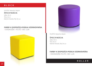 B L O C K
21
FARBY K DISPOZÍCII-PODĽA VZORKOVNÍKA
/ EKOKOŽA / PLYŠ / DE LUX
R O L L E R
POUŽITIE: Relaxačný nábytok
ŠPECIFIKÁCIA
Výška: 40 cm
Šírka: 40 cm
Materiál: Ekokoža, Plyš, De Lux
POUŽITIE: Relaxačný nábytok
ŠPECIFIKÁCIA
Výška: 40 cm
Šírka: 50 cm
Materiál: Ekokoža, Plyš, De Lux
FARBY K DISPOZÍCII-PODĽA VZORKOVNÍKA
/ EKOKOŽA/ PLYŠ / DE LUX
130 cm
110 cm
 