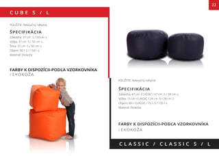 C U B E S / L
22
FARBY K DISPOZÍCII-PODĽA VZORKOVNÍKA
/ EKOKOŽA
C L A S S I C / C L A S S I C S / L
POUŽITIE: Relaxačný nábytok
ŠPECIFIKÁCIA
Základňa: 37 cm -S / 50 cm -L
Výška: 37 cm -S / 50 cm -L
Šírka: 37 cm -S / 50 cm -L
Objem: 80 l -S / 150 l -L
Materiál: Ekokoža
POUŽITIE: Relaxačný nábytok
ŠPECIFIKÁCIA
Základňa: 47 cm -CLASSIC / 47 cm -S / 58 cm -L
Výška: 15 cm -CLASSIC / 24 cm -S / 28 cm -L
Objem: 50 l -CLASSIC / 75 l -S / 135 l -L
Materiál: Ekokoža
FARBY K DISPOZÍCII-PODĽA VZORKOVNÍKA
/ EKOKOŽA
135 cm
OLORS AVAILABLE AS PER PATTERN BOOK85 cm
140 cm
 