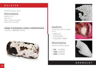 B O L S T E R
23
FARBY K DISPOZÍCII_PODĽA VZORKOVNÍKA
/ PLYŠ / AMORE-PLYŠ
G R A N U L A T
POUŽITIE: Relaxačný nábytok
ŠPECIFIKÁCIA
Základňa: 17 cm
Výška: 35 cm
Objem: Polystyrénové guličky
Materiál: Plyš, Amore-Plyš
135 cm
POUŽITIE
Používa sa ako výpĺň pre nábytok
ako sú:
ŠPECIFIKÁCIA
Materiál: Polystyrénové guličky
/ 50 LITROV
/ 100 LITROV
/ 200 LITROV
/ KRESLÁ
/ POHOVKY
/ SEDACIE VAKY
 