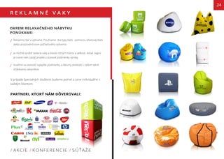 R E K L A M N É V A K Y
OKREM RELAXAČNÉHO NÁBYTKU
PONÚKAME:
Reklamnú tlač a vyšívanie. Používame dva typy tlače : pomocou ofsetovej tlače
alebo prostredníctvom počítačového vyšivania.
Je možné vyrobiť sedacie vaky a kreslá rôznych tvarov a veľkosti. Avšak najprv
je nutné nám zaslať projekt a stanoviť podmienky výroby.
Snažíme sa stanoviť najlepšie podmienky a dátumy dodávok s cieľom splniť
očakávania zakazníkov.
V prípade špecialných dodávok budeme jednať o cene individuálne s
každým klientom.
/ AKCIE / KONFERENCIE / SÚŤAŽE
/
/
/
24
PARTNERI, KTORÝ NÁM DÔVEROVALI:
 