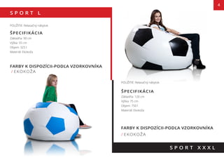 S P O R T L
4
FARBY K DISPOZÍCII-PODĽA VZORKOVNÍKA
/ EKOKOŽA
S P O R T X X X L
POUŽITIE: Relaxačný nábytok
ŠPECIFIKÁCIA
Základňa: 90 cm
Výška: 55 cm
Objem: 325 l
Materiál: Ekokoža
POUŽITIE: Relaxačný nábytok
ŠPECIFIKÁCIA
Základňa: 120 cm
Výška: 75 cm
Objem: 750 l
Materiál: Ekokoža
FARBY K DISPOZÍCII-PODĽA VZORKOVNÍKA
/ EKOKOŽA
55 cm
75 cm
 