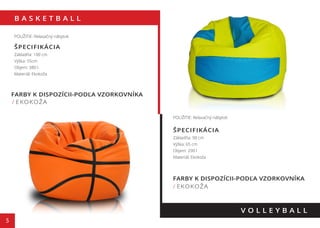 B A S K E T B A L L
5
FARBY K DISPOZÍCII-PODĽA VZORKOVNÍKA
/ EKOKOŽA
V O L L E Y B A L L
POUŽITIE: Relaxačný nábytok
ŠPECIFIKÁCIA
Základňa: 100 cm
Výška: 55cm
Objem: 380 l
Materiál: Ekokoža
POUŽITIE: Relaxačný nábytok
ŠPECIFIKÁCIA
Základňa: 90 cm
Výška: 65 cm
Objem: 290 l
Materiál: Ekokoža
FARBY K DISPOZÍCII-PODĽA VZORKOVNÍKA
/ EKOKOŽA
55 cm
65 cm
 