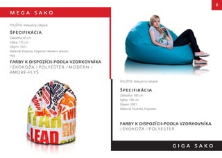 M E G A S A K O
8
FARBY K DISPOZÍCII-PODĽA VZORKOVNÍKA
/ EKOKOŽA / POLYESTER / MODERN /
AMORE-PLYŠ
G I G A S A K O
POUŽITIE: Relaxačný nábytok
ŠPECIFIKÁCIA
Základňa: 85 cm
Výška: 135 cm
Objem: 335 l
Materiál: Ekokoža, Polyester, Modern, Amore-
Plyš
POUŽITIE: Relaxačný nábytok
ŠPECIFIKÁCIA
Základňa: 100 cm
Výška: 140 cm
Objem: 500 l
Materiál: Ekokoža, Polyester
FARBY K DISPOZÍCII-PODĽA VZORKOVNÍKA
/ EKOKOŽA / POLYESTER
 