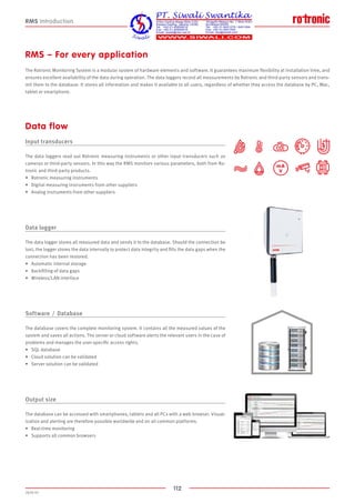 112
2020-V1
mA
V
RMS Introduction
RMS – For every application
The Rotronic Monitoring System is a modular system of hardware elements and software. It guarantees maximum flexibility at installation time, and
ensures excellent availability of the data during operation. The data loggers record all measurements by Rotronic and third-party sensors and trans-
mit them to the database. It stores all information and makes it available to all users, regardless of whether they access the database by PC, Mac,
tablet or smartphone.
Input transducers
The data loggers read out Rotronic measuring instruments or other input transducers such as
cameras or third-party sensors. In this way the RMS monitors various parameters, both from Ro-
tronic and third-party products.
•	 Rotronic measuring instruments
•	 Digital measuring instruments from other suppliers
•	 Analog instruments from other suppliers
Data logger
The data logger stores all measured data and sends it to the database. Should the connection be
lost, the logger stores the data internally to protect data integrity and fills the data gaps when the
connection has been restored.
•	 Automatic internal storage
•	 Backfilling of data gaps
•	 Wireless/LAN interface
Software  /  Database
The database covers the complete monitoring system. It contains all the measured values of the
system and saves all actions. The server or cloud software alerts the relevant users in the case of
problems and manages the user-specific access rights.
•	 SQL database
•	 Cloud solution can be validated
•	 Server solution can be validated
Output size
The database can be accessed with smartphones, tablets and all PCs with a web browser. Visual-
ization and alerting are therefore possible worldwide and on all common platforms.
•	 Real-time monitoring
•	 Supports all common browsers
Data flow
 
