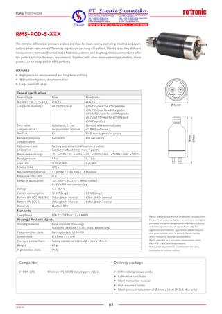 117
2020-V1
Ø 32 mm
87 mm
76 mm
RMS-PCD-S-XXX
The Rotronic differential pressure probes are ideal for clean rooms, operating theaters and appli-
cations where even minor differences in pressure can have a big effect. Thanks to our two different
measurement methods (thermal mass flow measurement and diaphragm measurement), we offer
the perfect solution for every requirement. Together with other measurement parameters, these
probes can be integrated in RMS perfectly.
FEATURES
•	 High-precision measurement and long-term stability
•	 With ambient pressure compensation
•	 Large overload range
Compatible
•	 RMS-LOG	Wireless ≥V1.5/LAN data loggers ≥V1.4
Delivery package
•	 Differential pressure probe
•	 Calibration certificate
•	 Short instruction manual
•	 Wall-mounted holder
•	 Short pressure tube internal Ø 4mm x 10cm (PCD-S-Mxx only)
RMS Hardware
General specifications
Sensor type Flow Membrane
Accuracy 1 at 23 °C ±3 K ±1% FS ±1% FS 2
Long-term stability 3 ±0.1% FSS/year ±2% FSS/year for ±25Pa probe
±1% FSS/year for ±50Pa probe
±0.5% FSS/year for ±100Pa probe
±0.25% FSS/year for ±250Pa and
±500Pa probes
Zero point
compensation 4
Automatic, 1x per
measurement interval
Manual, with external tube;
via RMS software 1
Medium Air Air  non-aggressive gases
Ambient pressure
compensation
Automatic Not necessary
Adjustment and
calibration
Factory adjustment/calibration: 5 points
Customer adjustment: max. 9 points
Measurement range -25...+25Pa/-50…+50Pa/-100...+100Pa/-250...+250Pa/-500…+500Pa
Burst pressure 5 bar 0.7 bar
Leak rate 180 µl/min. 0 µl/min.
Startup time 0.5 s
Measurement interval 1 s probe / ≥10s RMS / 1s Modbus
Response time τ63 1 s
Range of application -20…+80°C (0…+70°C temp.-comp.)
0…95% RH non-condensing
Voltage 3.3 – 5.5 V
Current consumption 30 mA (avg.) 12 mA (avg.)
Battery life LOG-868/915 350d @ 60s interval 650d @ 60s interval
Battery life LOG-L 395d @ 60s interval 840d @ 60s interval
Protocols Modbus RTU
Standards
Compliance FDA 21 CFR Part 11 / GAMP5
Housing / Mechanical parts
Housing material Polycarbonate (housing)
Stainless steel DIN 1.4305 (nuts, connectors)
Fire protection class Corresponds to UL94-HB
Dimensions Ø 32 mm x 87 mm
Pressure connections Tubing connector internal Ø 4 mm x 10 mm
Weight 60 g
IP protection class IP65
1	 Please see the device manual for detailed considerations.
2 	 For maximum accuracy, Rotronic recommends strongly to 	
	 perform a zero point compensation after the installation 	
	 and initial operation and to repeat it annually. For 	 	
	 aggressive environments / gas media, a more frequent 	
	 zero point compensation is advised. Please see the 	
	 device manual for detailed considerations.
3	 Highly reducible by a zero point compensation of the 	
	 RMS-PCD-S-Mxx (membrane sensor).
4	 A zero point adjustment is recommended for every 	
	 installation or position change.
 