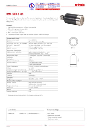 118
2020-V1
76 mm
Ø 32 mm
RMS-CCD-S-XX
The Rotronic CO2 probes are ideal for office rooms and applications where the quality of room air
has a big effect. Together with other measurement parameters, these probes can be integrated in
RMS perfectly.
FEATURES
•	 High-precision measurement and long-term stability
•	 With ambient pressure compensation
•	 Large measurement range
•	 With automatic CO2 calibration
•	 Compatible with RMS-Logger, RMS On-premises software and SaaS solutions
Compatible
•	 RMS-LOG	Wireless ≥V1.5/LAN data loggers ≥V1.4
Delivery package
•	 CO2-Probe
•	 Calibration certificate
•	 Short instruction manual
•	 Wall mount holder
RMS Hardware
1	 Accuracy relates to the uncertainty of calibration mixtures +- 1 %.
General specifications
Measurement principle Infrared (NDIR)
Parameter CO2 concentration (ppm / %)
Accuracy @ 25 °C ±10 K, 20 – 60 %RH
(after min. 3 weeks ABC)1
±50 ppm ±3 % of read value @ 0 – 2000 ppm
±10 % of read value @ 2000–10,000 ppm
Medium Air  non-aggressive gases
Ambient pressure 
temperature compensation
Automatic (300 – 1100 hPa)
Adjustment and calibration Factory adjustment/calibration: 1 point
Customer adjustment: max. 9 points
Measurement range 0…2000 ppm / 5000 ppm / 10'000 ppm
Resolution 1 ppm
Startup time ≤300 s
Measurement interval 16 s probe
Response time τ 63 130 s @ level descending
87 s @ level ascending
Range of application 0…50 °C, 0…95 %RH non-condensing
Voltage 3.3 – 5.5 V
Current consumption (16 s interval) 20 mA (avg.) / peak 260 mA
Battery life (RMS wireless/LAN logger) 2.7 d @ 10 s/60 s interval
Interface UART
Protocols Modbus RTU
Standards
Compliance FDA CFR21 Part 11 / GAMP5
Housing / Mechanical parts
Housing material Polycarbonate (housing)
Stainless steel DIN 1.4305 (nuts)
Fire protection class Corresponds to UL94-V2
Dimensions Ø 32 mm x 87 mm
Weight 55 g
IP protection class IP40
 