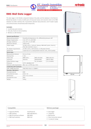 121
2020-V1
105 mm
113mm
38 mm
105 mm
113mm
38 mm
RMS Wall Data Logger
The data logger is the flexible component between the probe and the database in the Rotronic
Monitoring System. It stores 44,000 pairs of measured values and transmits them to the RMS
database via LAN or wireless link. It guarantees absolute data protection, even if power supply
and communications should break down temporarily.
FEATURES
•	 44,000 data point memory
•	 Fail-safe, thanks to internal battery
•	 Wireless or LAN interface
Compatible
•	 HygroClip DIGITAL			 HCD/PCD/CCD
•	 RMS Gateway			 RMS-GW-868/915
•	 RMS On-premises software		 RMS-WEB
•	 RMS SaaS solutions		 RMS-CLD
Delivery package
•	 Data logger
•	 2 batteries
•	 Wall bracket
•	 Short instruction manual
•	 2 screws  2 plugs
RMS Hardware
General specifications
Measured parameters Humidity  temperature, CO2, differential pressure, LDP
Range of application -40..70 °C / 0..100 %RH
Storage conditions -40..30 °C / 0..95 %RH
Maximum altitude 2000 m ASL
Power supply 24 VDC ±10 % / 100 mA / Battery: RMS-BAT (2xAA, LiSocl2) /
PoE: 802.3af-2003, Class 1
AC adapter requirements 24 VDC ±10 % / 4 W nominal / 15 W power-limited
Battery life 3 years (at 23 °C, measurement interval 1 min., HCD-S probe)
Device data
Measurement interval 10 s to 15 min.
Startup time  10 s
Order code RMS-LOG-L RMS-LOG-868 RMS-LOG-915
Interfaces Ethernet ISM 868 MHz ISM 915 MHz
Indoor wireless range - 20..50 meters 15..25 meters
Protocols HTTP / MODBUS TCP
Ethernet cable requirement Min. Cat. 5, SFTP, max. 30 m
Conformity with standards
FDA / GAMP directives FDA CFR21 Part 11 / GAMP 5
Housing / Mechanics
Housing material ABS
Fire protection class UL94 –V2
Dimensions 105 x 113 x 38 mm
IP protection class IP65
Weight 200 g
 