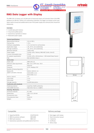 122
2020-V1
105 mm
113mm
38 mm
105 mm
113mm
38 mm
RMS Data Logger with Display
The RMS-LOG-L-D stores up to 44,000 pairs of measured values and transmits them to the RMS
database via LAN link. Thanks to its autonomous operation, the logger can display current read-
ings as well as visual and audible alarms even if the power supply and communication should fail
temporarily.
FEATURES
•	 44,000 data point memory
•	 Visual and audible alarms
•	 Autonomous operation on failure
•	 Redundant power supply
Compatible
•	 HygroClip DIGITAL 			 HCD/PCD/CCD
•	 RMS On-premises software			 RMS-WEB
•	 RMS SaaS solutions			 RMS-CLD
•	 Autonomous operation and audible alarms from V2.1
Delivery package
•	 Data logger, with clamps
•	 Short instruction manual
•	 2 batteries
•	 Certificate
•	 Velcro strips
RMS Hardware
General specifications
Measurement interval 10 s to 300 s
Startup time  10 s
Software compatibility ≥ V1.3.0, from V2.1 all functions
Application range -20…70 °C, non-condensing
Storage conditions -20…30 °C, non-condensing
Maximum altitude 2000 m ASL
Power supply 24 VDC ±10% / Battery: RMS-BAT (2xAA, LiSocl2)
Current consumption max. 50 mA
AC adapter requirements 24 VDC ±10%, 4 W minimum,  5 W Limited Power Source
PoE 802.3af-2003, Class 1
Device data
Order code RMS-LOG-L-D
Ethernet cable requirement Min. Cat 5, SFTP, max. 30 m
Interface Ethernet
Protocols HTTP / Modbus TCP
Number of measuring points 2
Battery life
(@60 s and 600 s interval)
HCD-S / HCD-IC: 7 d
CCD-S-XXX: 2.4 d
PCD-S-XXX: 15 d
HCD-S / HCD-IC 7 d
CCD-S-XXX 2.4 d
PCD-S-XXX 15 d
Storage capacity 44,000 data points
Conformity with standards
Soldering material Lead free / RoHS conformity
FDA/GAMP directives FDA CFR21 Part 11 / GAMP 5
Housing / Mechanics
Enclosure material PC. ABS
Dimensions 105 x 113 x 38 mm
IP protection class IP65
Fire protection class UL94-V2
Weight 240 g
 