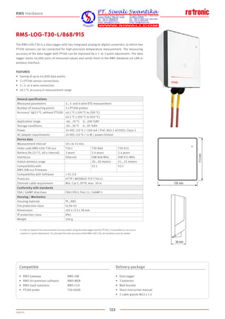 123
2020-V1
105 mm
113mm
38 mm
105 mm
113mm
38 mm
RMS-LOG-T30-L/868/915
The RMS-LOG-T30 is a data logger with two integrated analog-to-digital converters, to which two
PT100 sensors can be connected for high-precision temperature measurement. The measuring
accuracy of the data logger with PT100 can be improved by a 1- or 2-point adjustment. The data
logger stores 44,000 pairs of measured values and sends them to the RMS database via LAN or
wireless interface.
FEATURES
•	 Saving of up to 44,000 data points
•	 2 x PT100 sensor connections
•	 2-, 3- or 4-wire connection
•	 ±0.1 °C accuracy in measurement range
Compatible
•	 RMS Gateway			 RMS-GW
•	 RMS On-premises software		 RMS-WEB
•	 RMS SaaS solutions		 RMS-CLD
•	 PT100 probe			 T30-000X
Delivery package
•	 Data logger
•	 2 batteries
•	 Wall bracket
•	 Short instruction manual
•	 2 cable glands M12 x 1.5
RMS Hardware
General specifications
Measured parameters 2-, 3- and 4-wire RTD measurement
Number of measuring points 2 x PT100 probes
Accuracy1 (@23 °C, without PT100) ±0.1 °C (-100 °C to 200 °C)
±0.2 °C (-200 °C to 850 °C)
Application range -40...70 °C 0...100 %RH
Storage conditions -20...30 °C 0...95 %RH
Power 24 VDC ±10 % / 100 mA / PoE: 802.3 af-2003, Class 1
AC adapter requirements 24 VDC ±10 % / 4 W / power-limited
Device data
Measurement interval 10 s to 15 min.
Order code RMS-LOG-T30-xxx T30-L T30-868 T30-915
Battery life (23 °C, 60 s interval) 3 years 2.4 years 2.4 years
Interfaces Ethernet ISM 868 MHz ISM 915 MHz
Indoor wireless range - 20...50 meters 15...25 meters
Compatibility with
RMS-GW-xxx Firmware
- V2.1 V2.1
Compatibility with Software ≥ V1.3.0
Protocols HTTP / MODBUS TCP (T30-L)
Ethernet cable requirement Min. Cat 5, SFTP, max. 30 m
Conformity with standards
FDA / GAMP directives FDA CFR21 Part 11 / GAMP 5
Housing / Mechanics
Housing material PC, ABS
Fire protection class UL94-V2
Dimensions 105 x 113 x 38 mm
IP protection class IP65
Weight 240 g
1	 In order to improve the measurement accuracy when using the data logger and the PT100, it is possible to carry out a 		
	 1-point or 2-point adjustment. To calculate the total accuracy of the RMS-LOG-T30, all variables must be added.
 