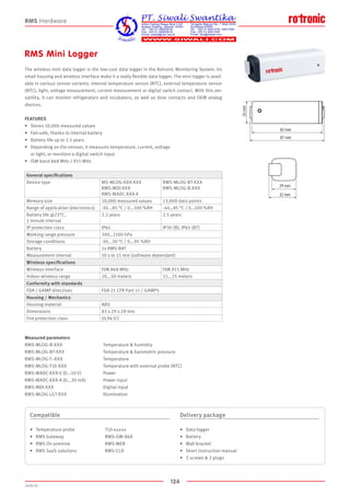 124
2020-V1
83 mm
87 mm
26mm
29 mm
32 mm
83
87
26mm
29 mm
32 mm
RMS Mini Logger
The wireless mini data logger is the low-cost data logger in the Rotronic Monitoring System. Its
small housing and wireless interface make it a really flexible data logger. The mini logger is avail-
able in various sensor variants: internal temperature sensor (NTC), external temperature sensor
(NTC), light, voltage measurement, current measurement or digital switch contact. With this ver-
satility, it can monitor refrigerators and incubators, as well as door contacts and OEM analog
devices.
FEATURES
•	 Stores 10,000 measured values
•	 Fail-safe, thanks to internal battery
•	 Battery life up to 2.5 years
•	 Depending on the version, it measures temperature, current, voltage
	 or light, or monitors a digital switch input
•	 ISM band 868 MHz / 915 MHz
Compatible
•	 Temperature probe			 T10-xxxxx
•	 RMS Gateway			 RMS-GW-868
•	 RMS On-premise			 RMS-WEB
•	 RMS SaaS solutions		 RMS-CLD
Delivery package
•	 Data logger
•	 Battery
•	 Wall bracket
•	 Short instruction manual
•	 2 screws  2 plugs
RMS Hardware
Measured parameters
RMS-MLOG-B-XXX			 Temperature  humidity
RMS-MLOG-BT-XXX			 Temperature  barometric pressure
RMS-MLOG-T--XXX			 Temperature
RMS-MLOG-T10-XXX		 Temperature with external probe (NTC)
RMS-MADC-XXX-V (0...10 V)	 Power
RMS-MADC-XXX-A (0...20 mA)	 Power input
RMS-MDI-XXX				 Digital input
RMS-MLOG-LGT-XXX		 Illumination
General specifications
Device type MS-MLOG-XXX-XXX
RMS-MDI-XXX
RMS-MADC-XXX-X
RMS-MLOG-BT-XXX
RMS-MLOG-B-XXX
Memory size 10,000 measured values 13,000 data points
Range of application (electronics) -30...85 °C / 0...100 %RH -40…85 °C / 0…100 %RH
Battery life @23°C,
1 minute interval
2.2 years 2.5 years
IP protection class IP65 IP30 (B), IP65 (BT)
Working range pressure 300…1100 hPa
Storage conditions -30...30 °C / 0...95 %RH
Battery 1x RMS-BAT
Measurement interval 10 s to 15 min (software dependant)
Wireless specifications
Wireless interface ISM 868 MHz ISM 915 MHz
Indoor wireless range 20...50 meters 15...25 meters
Conformity with standards
FDA / GAMP directives FDA 21 CFR Part 11 / GAMP5
Housing / Mechanics
Housing material ABS
Dimensions 83 x 29 x 29 mm
Fire protection class UL94-V2
 