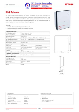 125
2020-V1
105 mm
113mm
38 mm
105 mm
113mm
38 mm
RMS Gateway
The gateway is the interface between the wireless data logger and the server software. It can
manage up to 60 data loggers simultaneously, collecting all wireless-logger measurement data,
and passing them on to the server software. When several gateways are used in the same net-
work, they are configured redundantly. If one gateway should fail, the measurement values are
automatically sent to the server software via another gateway.
FEATURES
•	 Connects 60 wireless data loggers simultaneously
•	 5 wireless channels for parallel and redundant operation
Compatible
•	 RMS Data Logger			 RMS-LOG
•	 RMS Mini Logger			 RMS-MLOG
•	 RMS Display			 RMS-D
•	 RMS On-premises software		 RMS-WEB
•	 RMS SaaS solutions		 RMS-CLD
Delivery package
•	 Gateway
•	 Wall bracket
•	 Short instruction manual
•	 2 screws  2 plugs
RMS Hardware
General specifications
Range of application -40..70 °C, 0..100 %RH
Storage conditions -40..30 °C, 0..95 %RH
Maximum altitude 2000 m ASL
Power supply 24 VDC ±10 % / 100 mA / PoE: 802.3 af-2003, Class 1
AC adapter requirements 24 VDC ±10 % / 4 W nominal / 15 W power-limited
Device data
Measurement interval 10 s to 15 min.
Startup time  10 s
Order code RMS-GW-868 RMS-GW-915
Interfaces Ethernet  ISM868 MHz Ethernet  ISM 915 MHz
Indoor wireless range 20..50 meters 15..25 meters
Protocols HTTP
Ethernet cable requirement Min. Cat. 5, SFTP, max. 30 m
Conformity with standards
FDA / GAMP directives FDA CFR21 Part 11 / GAMP 5
Housing / Mechanics
Housing material ABS
Fire protection class UL94 –V2
Dimensions 105 x 113 x 38 mm
IP protection class IP65
Weight 200 g
 