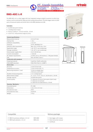 127
2020-V1
101 mm
22.5 mm
119mm
RMS-ADC-L-R
The RMS-ADC-L-R is a data logger with two integrated analog-to-digital converters to which two
sensors can be connected for high-precision analog measurement. The data logger stores 44,000
pairs of measured values and sends them to the RMS database via LAN.
FEATURES
•	 44,000 data point memory
•	 2 analog sensor inputs
•	 Various scaling: 0...1/5/10 V and 0/4...20 mA
•	 ±0.03 % f.s. measurement range accuracy
Compatible
•	 RMS On-premises software ≥ V1.3.0		 RMS-WEB
•	 RMS SaaS solutions ≥ V1.3.0			 RMS-CLD
Delivery package
•	 Data logger, with clamps
•	 Short instruction manual
•	 Certificate
RMS Hardware
General specifications
Measurement interval 10 s to 15 min
Startup time  10 s
Software compatibility ≥ V1.3.0
Protocols HTTP / MODBUS TCP
Ethernet cable requirement Min. Cat 5, SFTP, max. 30 m
Application range -40…70 °C, non-condensing
Storage conditions -20…30 °C, non-condensing
Sensor power supply (Vex) 24 V / 80 mA max.
Current consumption  160 mA
AC adapter requirements 24 VDC ±10 %, 4 W minimum,  5 W power-limited
PoE 802.3af-2003, Class 1
Conformity with standards
Soldering material Lead free / RoHS conformity
FDA/GAMP directives FDA CFR21 Part 11 / GAMP 5
Device data
Accuracy ± 0.03 % full-scale
Temperature accuracy ± 0.02 % full-scale / °C
Measuring resistance / Load 25 kΩ at voltage input
250 Ω at current input
Number of measuring points 1 or 2 analog inputs
Measurement ranges 0...1 V, 0...5 V, 0...10 V, 0...20 mA and 4...20 mA
Storage capacity 44,000 data points
Sensor quality •	 Detection of sensor interruption (open loop)
•	 Detection of overload
•	 Detection of underload at 4...20 mA
Housing / Mechanics
Housing material PC. ABS
Dimensions 110 x 119 x 22.5 mm
IP protection class IP20
Fire protection class UL94-V0
Weight 125 g
 