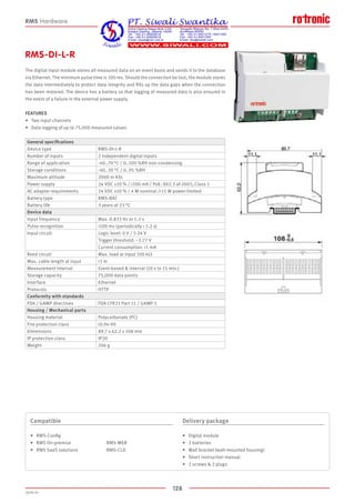128
2020-V1
RMS-DI-L-R
The digital input module stores all measured data on an event basis and sends it to the database
via Ethernet. The minimum pulse time is 100 ms. Should the connection be lost, the module stores
the data intermediately to protect data integrity and fills up the data gaps when the connection
has been restored. The device has a battery so that logging of measured data is also ensured in
the event of a failure in the external power supply.
FEATURES
•	 Two input channels
•	 Data logging of up to 75,000 measured values
Compatible
•	 RMS-Config
•	 RMS On-premise			 RMS-WEB
•	 RMS SaaS solutions		 RMS-CLD
Delivery package
•	 Digital module
•	 2 batteries
•	 Wall bracket (wall-mounted housing)
•	 Short instruction manual
•	 2 screws  2 plugs
RMS Hardware
General specifications
Device type RMS-DI-L-R
Number of inputs 2 independent digital inputs
Range of application -40..70 °C / 0..100 %RH non-condensing
Storage conditions -40..30 °C / 0..95 %RH
Maximum altitude 2000 m ASL
Power supply 24 VDC ±10 % / 100 mA / PoE: 802.3 af-2003, Class 1
AC adapter requirements 24 VDC ±10 % / 4 W nominal /15 W power-limited
Battery type RMS-BAT
Battery life 3 years at 23 °C
Device data
Input frequency Max. 0.833 Hz or 1.2 s
Pulse recognition 100 ms (periodically  1.2 s)
Input circuit Logic level: 0 V / 5-24 V
Trigger threshold: ~3.77 V
Current consumption: 1 mA
Reed circuit Max. load at input 100 kΩ
Max. cable length at input 3 m
Measurement interval Event-based  interval (10 s to 15 min.)
Storage capacity 75,000 data points
Interface Ethernet
Protocols HTTP
Conformity with standards
FDA / GAMP directives FDA CFR21 Part 11 / GAMP 5
Housing / Mechanical parts
Housing material Polycarbonate (PC)
Fire protection class UL94-V0
Dimensions 89.7 x 62.2 x 108 mm
IP protection class IP20
Weight 206 g
 