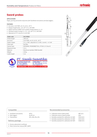13
2020-V1
60
15
75
35
280/420
18
151
25
FEATURES
•	 Accuracy: ±0.8 %RH, ±0.1 K, at 10...30 °C
•	 Range of application: -40…85 °C / 0…100 %RH
•	 Digital interface (UART) and scalable analog outputs, 0…1 V
•	 Standard output scaling: 0…1  V = -40…60 °C / 0…100 %RH
•	 Adjusted at 23 °C and 10, 35, 80 %RH
APPLICATIONS
Paper, printing and textile industries with handheld instruments and data loggers.
Sword probes
Order code HC2-HS28
Probe length 280 mm
Accuracy ±0.8 %RH, ±0.1 K, at 10...30 °C
Power supply 3.3…5 VDC, adjusted at 3.3 VDC, current: ~4.5 mA
Filter type No filter
Sensor type ROTRONIC HYGROMER® IN-1, PT100 1/3 Class B
Response time 15 s
Material Aluminum (probe), POM (handle)
Weight 220 g
Cable length 2 m
Compatible
•	 Handheld instruments		 HP32
•	 Data loggers			 HL-NT3-D
•	 Transmitters			 HF5, HF8, PF4, PF5
Delivery package
•	 Factory adjustment certificate
•	 Short instruction manual (BFC-UART)
Recommended accessories
•	 Calibration device (web probe)			 WP-14-S
•	 Calibration device (sword probe)			 EGS
•	 Humidity standard for calibration 10 %RH	 EA10-SCS
•	 Humidity standard for calibration 35 %RH	 EA35-SCS
•	 Humidity standard for calibration 80 %RH	 EA80-SCS
Humidity and Temperature Probes  Filters
 