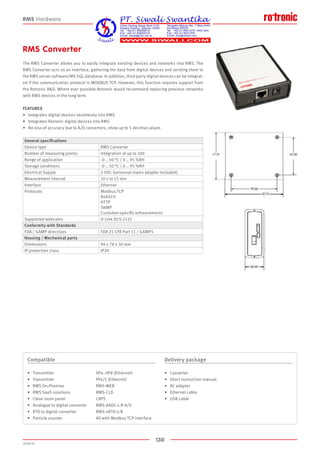 130
2020-V1
RMS Converter
The RMS Converter allows you to easily integrate existing devices and networks into RMS. The
RMS Converter acts as an interface, gathering the data from digital devices and sending them to
the RMS server software/MS SQL database. In addition, third party digital devices can be integrat-
ed if the communication protocol is MODBUS TCP. However, this function requires support from
the Rotronic RD. Where ever possible Rotronic would recommend replacing previous networks
with RMS devices in the long term.
FEATURES
•	 Integrates digital devices seamlessly into RMS
•	 Integrates Rotronic digital devices into RMS
•	 No loss of accuracy due to A/D converters, show up to 5 decimal values
Compatible
•	 Transmitter 			 HF4..HF8 (Ethernet)		
•	 Transmitter 			 PF4/5 (Ethernet)
•	 RMS On-Premise 			 RMS-WEB			
•	 RMS SaaS solutions 		 RMS-CLD	
•	 Clean room panel 			 CRP5			
•	 Analogue to digital converter 	 RMS-8ADC-L-R-A/V
•	 RTD to digital converter 		 RMS-4RTD-L-R 	
•	 Particle counter 			 All with Modbus TCP interface
Delivery package
•	 Converter
•	 Short instruction manual
•	 AC adapter
•	 Ethernet cable
•	 USB cable
RMS Hardware
General specifications
Device type RMS Converter
Number of measuring points Integration of up to 100
Range of application -0 .. 50 °C / 0 .. 95 %RH
Storage conditions -0 .. 50 °C / 0 .. 95 %RH
Electrical Supply 5 VDC (universal mains adapter included)
Measurement interval 10 s to 15 min
Interface Ethernet
Protocols Modbus TCP
RoASCII
HTTP
SNMP
Customer-specific enhancements
Supported webcams D-Link DCS-2121
Conformity with Standards
FDA / GAMP directives FDA 21 CFR Part 11 / GAMP 5
Housing / Mechanical parts
Dimensions 94 x 78 x 30 mm
IP protection class IP20
 