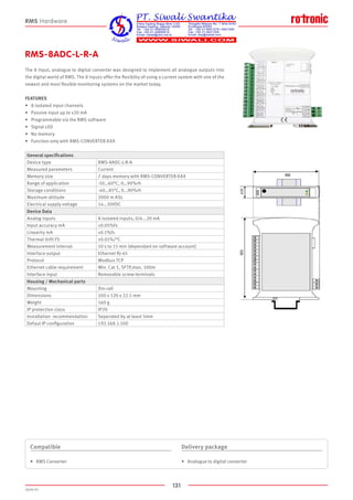 131
2020-V1
RMS-8ADC-L-R-A
The 8 input, analogue to digital converter was designed to implement all analogue outputs into
the digital world of RMS. The 8 inputs offer the flexibilty of using a current system with one of the
newest and most flexible monitoring systems on the market today.
FEATURES
•	 8 isolated input channels
•	 Passive input up to ±20 mA
•	 Programmable via the RMS software
•	 Signal LED
•	 No memory
•	 Function only with RMS-CONVERTER-XXX
Compatible
•	 RMS Converter
Delivery package
•	 Analogue to digital converter
RMS Hardware
General specifications
Device type RMS-8ADC-L-R-A
Measured parameters Current
Memory size 7 days memory with RMS-CONVERTER-XXX
Range of application -10…60°C, 0…90%rh
Storage conditions -40…85°C, 0…90%rh
Maximum altitude 2000 m ASL
Electrical supply voltage 14…30VDC
Device Data
Analog inputs 8 isolated inputs, 0/4...20 mA
Input accuracy mA ±0.05%fs
Linearity mA ±0.1%fs
Thermal drift FS ±0.01%/°C
Measurement interval 10 s to 15 min (dependant on software account)
Interface output Ethernet RJ-45
Protocol Modbus TCP
Ethernet cable requirement Min. Cat 5, SFTP,max. 100m
Interface input Removable screw-terminals
Housing / Mechanical parts
Mounting Din-rail
Dimensions 100 x 120 x 22.5 mm
Weight 160 g
IP protection class IP20
Installation recommendation Seperated by at least 5mm
Defaut IP configuration 192.168.1.100
 