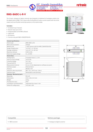 132
2020-V1
RMS-8ADC-L-R-V
The 8 input, analogue to digital converter was designed to implement all analogue outputs into
the digital world of RMS. The 8 inputs offer the flexibilty of using a current system with one of the
newest and most flexible monitoring systems on the market today.
FEATURES
•	 8 isolated input channels
•	 Passive input up to ±10 V
•	 Programmable via the RMS software
•	 Signal LED
•	 No memory
•	 Function only with RMS-CONVERTER-XXX
RMS Hardware
General specifications
Device type RMS-8ADC-L-R-V
Measured parameters Voltage
Memory size 7 days memory with the RMS-CONVERTER-XXX
Range of application -10…60 °C, 0…90 %rh
Storage conditions -40…85 °C, 0…90 %rh
Maximum altitude 2000 m ASL
Electrical supply voltage 14…30 VDC
Device Data
Analog inputs 8 isolated inputs, 0...10 V
Input accuracy voltage ±0.05 %fs
Linearity voltage ±0.1 %fs
Thermal drift FS ±0.01 %/°C
Measurement interval 10 s to 15 min (dependant on software account)
Interface output Ethernet RJ-45
Protocol Modbus TCP
Ethernet cable requirement Min. Cat 5, SFTP, max. 100 m
Interface input Removable screw-terminals
Housing / Mechanical parts
Mounting Din-rail
Dimensions 100 x 120 x 22.5 mm
Weight 160 g
IP protection class IP20
Installation recommendation Seperated by at least 5 mm
Defaut IP configuration 192.168.1.100
Compatible
•	 RMS Converter
Delivery package
•	 Analogue to digital converter
 