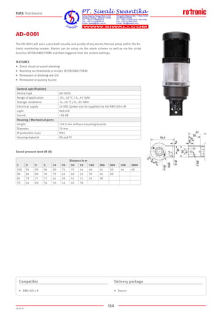 134
2020-V1
AD-0001
The AD-0001 will warn users both visually and aurally of any alarms that are setup within the Ro-
tronic monitoring system. Alarms can be setup via the alarm scheme as well as via the script
function (IF/OR/AMD/THEN) and then triggered from the actions settings.
FEATURES
•	 Direct visual or sound alarming
•	 Alarming via thresholds or scripts (IF/OR/AND/THEN)
•	 Permanent or blinking red LED
•	 Permanent or pulsing buzzer
Sound pressure level dB (A)
Compatible
•	 RMS-DO-L-R
Delivery package
•	 Device
RMS Hardware
General specifications
Device type AD-0001
Range of application -20...50 °C / 0...95 %RH
Storage conditions -0...50 °C / 0...95 %RH
Electrical supply 24 VDC (power can be supplied via the RMS-DO-L-R)
Light Red LED
Sound  85 dB
Housing / Mechanical parts
Height 154.5 mm without mounting bracket
Diameter 70 mm
IP protection class IP65
Housing material PA and PC
Distance in m
1 2 3 5 10 20 30 50 100 200 300 500 1000
100 94 90 86 80 74 70 66 60 54 50 46 40
90 84 80 76 70 64 60 56 50 44 40
85 79 75 71 65 59 55 51 45 39
70 64 60 56 50 44 40 36
 