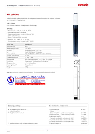 14
2020-V1
95,345O15
XD probes
Thanks to its wide power supply range and freely selectable output signals, the XD probe is suitable
for a wide variety of applications.
APPLICATIONS
HVAC, climate chambers, snow guns and meteorology.
FEATURES
•	 Accuracy: ±0.8 %RH, ±0.2 K, at 10...30 °C
•	 Housing colors: black and white
•	 Range of application: -40…85 °C / 0…100 %RH
•	 UART digital interface
•	 Various voltage outputs available
•	 Adjusted at 23 °C and 10, 35, 80 %RH
•	 Freely scalable output signals: 0…1/5/10 VDC*
Note: Not compatible with Rotronic data loggers, transmitters or handheld instruments.
Order code XD33A-S3X
Housing color Black
Range of application -40...85 °C
Accuracy ±0.8 %RH, ±0.2 K, at 10...30 °C
Power supply
5…24 VDC / 5…16 VAC (0...1 V)
16...24 VDC / 12...16 VAC (all output versions)
Current consumption 12 mA
Long-term stability 1 %RH / year
Sensor type ROTRONIC HYGROMER® HT-1, PT100 1/3 Class B
Filter type Polyethylene standard filter, 20 µm, gray
Response time 15 s, without filter
Housing material Polycarbonate
Weight 20 g
Delivery package
•	 Factory adjustment certificate
•	 Polyethylene filter
•	 Short instruction manual
*	 Requires optional HW4 software and service cable
Recommended accessories
•	 Mounting flange						 AC5005
•	 Filters
•	 Extension cable 2 m, with open ends, black		 E2-02XX
•	 Extension cable 2 m, with open ends, white		 E3-02XX
•	 Calibration device						 ER-15
•	 Humidity standard for calibration 10 %RH		 EA10-SCS
•	 Humidity standard for calibration 35 %RH		 EA35-SCS
•	 Humidity standard for calibration 80 %RH		 EA80-SCS
•	 Service cable to PC						 XD-AC3001
Humidity and Temperature Probes  Filters
 