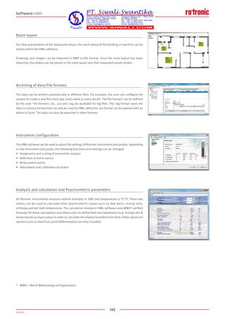142
2020-V1
Room layout
For clear presentation of the measured values, the room layout of the building or machine can be
stored within the HW4 software.
Drawings and images can be imported in BMP or JPG format. Once the room layout has been
imported, the probes can be placed in the room layout and their measured values shown.
Archiving of data/File formats
The data can be written automatically to different files. For example, the user can configure the
system to create a new file every day, every week or every month. The file formats can be defined
by the user. The formats .xls, .csv and .log are available for log files. The .log format saves the
data in a binary format that can only be read by HW4, while the .xls format can be opened with an
editor or Excel. The data can also be exported in other formats.
Instrument configuration
The HW4 software can be used to adjust the settings of Rotronic instruments and probes. Depending
on the instrument and probe, the following functions and settings can be changed:
•	 Assignment and scaling of transmitter outputs
•	 Definition of alarm values
•	 Relay switch points
•	 Adjustment and calibration of probes
Analysis and calculation tool Psychrometric parameters
All Rotronic instruments measure relative humidity in %RH and temperature in °C/°F. These two
values can be used to calculate other psychrometric values such as dew point, mixing ratio,
enthalpy and wet bulb temperature. The calculation module in HW4 software uses WMO*-verified
formulas for these calculations and allows users to define their own parameters (e.g. mixing ratio 
temperature) as input values in order to calculate the relative humidity from them. Other advanced
options such as dew/frost point differentiation are also included.
*	 WMO = World Meteorological Organisation
Software HW4
 