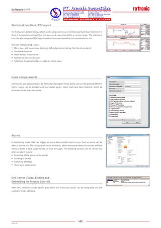 143
2020-V1
Statistical functions / PDF report
For many users detailed data, which can be very extensive, is not necessarily of much interest. For
them it is merely important that the measured values lie within a certain range. The statistical
function and integrated PDF report enable simple and detailed data evaluation for this.
It shows the following values:
•	 Min., max. and mean value (during a defined period or during the time of an alarm)
•	 Standard deviation
•	 Mean kinetic temperature
•	 Number of measured values
•	 Total time measurements exceeded a certain value
Users and passwords
User names and passwords can be defined and assigned freely. Every user can be granted different
rights. Users can be blocked and reactivated again. Users that have been deleted cannot be
recreated under the same name.
Alarms
In monitoring mode HW4 can trigger an alarm when certain events occur. Such an event can be
when a device or a file storage path is not available, when measured values lie outside defined
limits or when a data logger sends an error message. The following actions can be carried out
when an alarm occurs:
•	 Reporting of the alarm on the screen
•	 Sending of emails
•	 Switching of relays
•	 Start-up of applications
OPC server (Object Linking and
Embedding for Process Control)
HW4-OPC contains an OPC server with which the measured values can be integrated into the
customer's own software.
Software HW4
 