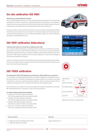 147
2020-V1
METAS
  SCS 0065
Calibration hierarchy (e.g. Switzerland)
SI unit
Consumer
International
unit
National standard
Accredited agency
Factory calibration
Consumer
Services
On-site calibration ISO 9001
Benefit from our mobile calibration facilities.
You do not like long downtimes of your measuring equipment/test equipment? Then why not take
advantage of our offer to calibrate your measuring equipment at your premises. Our calibration
engineers will come to your production line/facilities/premises with portable humidity  tempera-
ture generators and calibrate your measuring equipment with minimum downtime.
If you do not wish to have external work carried out on your production lines/facilities/premises
directly due to its disruptive nature, we will park in front of your company and calibrate your mea-
suring and testing equipment in our air-conditioned calibration mobile. For further information,
please go to: www.kalibriermobil.com
ISO 9001 calibration (laboratory)
Customers have relied on our know-how in calibration since 1965.
In our factory calibration laboratory, we operate systems according to standardized procedures,
documented in accordance with ISO 9001, enabling us to ensure top and consistent calibration
quality and to guarantee same to our customers. Ongoing communication between the SCS labo-
ratory (ISO 17025) and the calibration team for factory calibrations increases the knowledge of
both teams and benefits the customer!
Further, as manufacturer of the internationally known humidity  temperature generator Hygro-
Gen HG2, we are able to offer our experience not only to end customers but also to competitors as
users of our know-how and equipment.
ISO 17025 calibration
The Swiss Rotronic ISO 17025 laboratory has existed since 1995 benefit from our experience.
In our SCS0065 accredited calibration laboratory, we offer the highest and traceable accuracy for
your measurements in the fields of temperature and relative humidity. The accuracy of measuring
instruments can only be ensured through regular calibration. Rotronic operates its state-of-the-art
calibration laboratory (ISO 17025 accredited) with efficiency and the highest quality.
All our references are traceable to the national standard with excellent measurement uncertainty.
We calibrate both Rotronic instruments as well as third-party products.
Accredited calibration laboratories worldwide
•	 Switzerland: SCS 0065 calibration laboratory
	 ISO 17025 accredited by SAS and traceable to METAS
•	 Germany: SCS 0065 calibration laboratory
	 ISO 17025 accredited by SAS and traceable to METAS
•	 England: UKAS 0766 calibration laboratory
	 ISO 17025 accredited by UKAS and traceable to NPL
•	 USA: Cert. no. 5622.01 calibration laboratory
	 ISO 17025 accredited by A2LA and traceable to NIST
Your benefits
•	 Highly accurate SCS calibration (ISO 17025)
•	 Expedited calibration available
Queries
support-rh@rotronic.ch
Consultation, Validation, Calibration
 