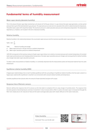 152
2020-V1
Fundamental terms of humidity measurement
Water vapor density (absolute humidity)
This is the amount of water vapor (kg) contained per unit volume (m3
) of the gas mixture. In a gas mixture the water vapor generates a certain partial
pressure that is part of the total barometric gas pressure. The vapor pressure can only rise to its saturation limit, which is determined by the temperature.
Thereafter water is given off in liquid form (dew). The maximum pressure is called saturation pressure and is temperature dependent. The temperature
dependency is, however, not included in the term of absolute humidity.
Relative humidity
Relative humidity is the relationship between the actual water vapor pressure and the maximum possible water vapor pressure.
%RH = 100  •  
p
ps
%RH:	 Relative humidity percentage
p:		 Water vapor pressure in the gas mixture at ambient temperature
ps:	 Water vapor saturation pressure at ambient temperature
100% RH corresponds to the maximum amount of water vapor a gas mixture can contain at constant pressure and constant temperature. At constant
water vapor partial pressure and changing ambient temperature, the water vapor saturation pressure changes and consequently the relative humidity
also changes (see water vapor saturation pressure).
To obtain useful measurements of relative humidity, it is extremely important that the measurement probe and measured material have the same
temperature.
Equilibrium relative humidity (ERH)
A hygroscopic material always tries to reach humidity equilibrium with the surrounding air. Equilibrium relative humidity is the free water content in a
hygroscopic material after equilibrium is reached in an environment with constant relative humidity and temperature.
Humidity equilibrium then prevails when the amount of water absorbed and given off is equal.
Response time of Rotronic sensors
Rotronic defines the response time of its sensors as the time taken to complete 63% of a step change in humidity levels. The response time
becomes greater at low temperatures and low air movement. It also increases when a filter is used as the water vapor is transported through the
filter more slowly due to the reduced air flow and the water exchange takes place with slower diffusion of the water molecules.
Theory Measurement parameters: fundamentals
Video Humidity
Interested? Then scan the QR code!
 