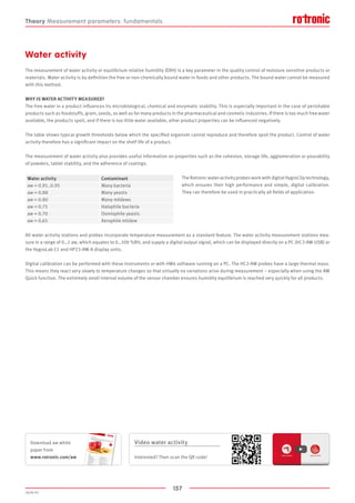 157
2020-V1
Theory Measurement parameters: fundamentals
Water activity
The measurement of water activity or equilibrium relative humidity (ERH) is a key parameter in the quality control of moisture sensitive products or
materials. Water activity is by definition the free or non-chemically bound water in foods and other products. The bound water cannot be measured
with this method.
WHY IS WATER ACTIVITY MEASURED?
The free water in a product influences its microbiological, chemical and enzymatic stability. This is especially important in the case of perishable
products such as foodstuffs, grain, seeds, as well as for many products in the pharmaceutical and cosmetic industries. If there is too much free water
available, the products spoil, and if there is too little water available, other product properties can be influenced negatively.
The table shows typical growth thresholds below which the specified organism cannot reproduce and therefore spoil the product. Control of water
activity therefore has a significant impact on the shelf life of a product.
The measurement of water activity also provides useful information on properties such as the cohesion, storage life, agglomeration or pourability
of powders, tablet stability, and the adherence of coatings.
The Rotronic water-activity probes work with digital HygroClip technology,
which ensures their high performance and simple, digital calibration.
They can therefore be used in practically all fields of application.
All water activity stations and probes incorporate temperature measurement as a standard feature. The water activity measurement stations mea-
sure in a range of 0…1 aw, which equates to 0…100 %RH, and supply a digital output signal, which can be displayed directly on a PC (HC2-AW-USB) or
the HygroLab C1 and HP23-AW-A display units.
Digital calibration can be performed with these instruments or with HW4 software running on a PC. The HC2-AW probes have a large thermal mass.
This means they react very slowly to temperature changes so that virtually no variations arise during measurement – especially when using the AW
Quick function. The extremely small internal volume of the sensor chamber ensures humidity equilibrium is reached very quickly for all products.
Water activity Contaminant
aw = 0.91..0.95 Many bacteria
aw = 0.88 Many yeasts
aw = 0.80 Many mildews
aw = 0.75 Halophile bacteria
aw = 0.70 Osmiophile yeasts
aw = 0.65 Xerophile mildew
Video water activity
Interested? Then scan the QR code!
Download aw white
paper from
www.rotronic.com/aw
 